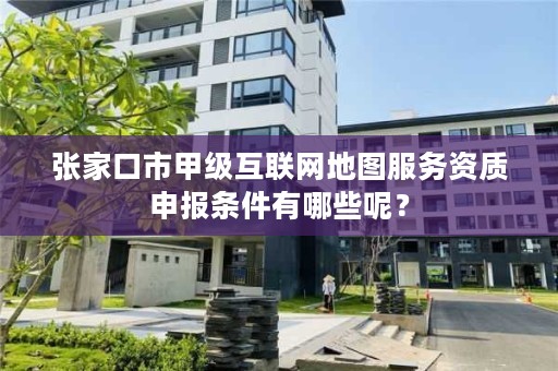张家口市甲级互联网地图服务资质申报条件有哪些呢?
