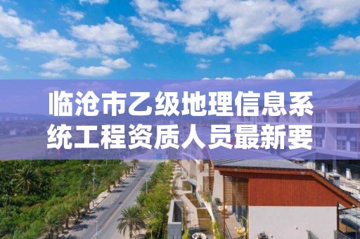 临沧市乙级地理信息系统工程资质人员最新要求是多少个?