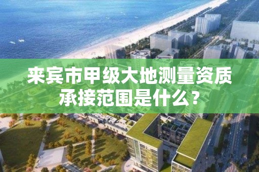来宾市甲级大地测量资质承接范围是什么?