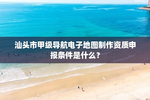 汕头市甲级导航电子地图制作资质申报条件是什么?
