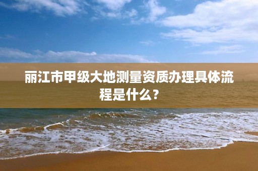 丽江市甲级大地测量资质办理具体流程是什么?