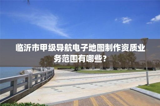 临沂市甲级导航电子地图制作资质业务范围有哪些?