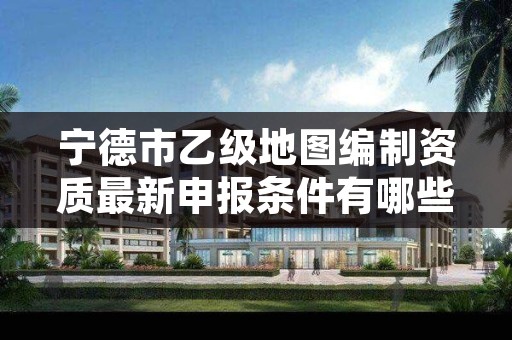 宁德市乙级地图编制资质最新申报条件有哪些呢?