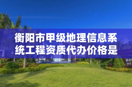 衡阳市甲级地理信息系统工程资质代办价格是多少钱呢?