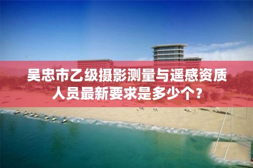 吴忠市乙级摄影测量与遥感资质人员最新要求是多少个？