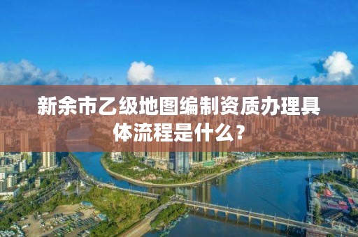 新余市乙级地图编制资质办理具体流程是什么?