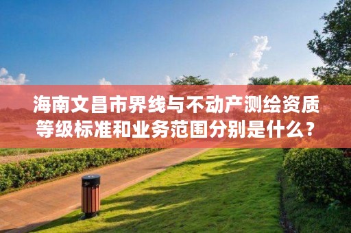 海南文昌市界线与不动产测绘资质等级标准和业务范围分别是什么?