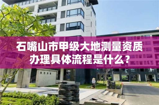 石嘴山市甲级大地测量资质办理具体流程是什么？