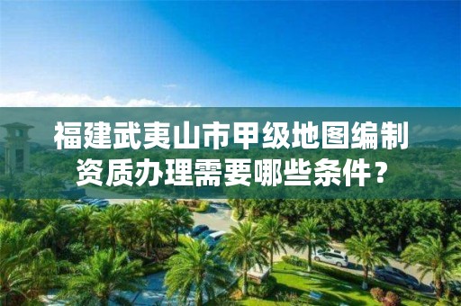 福建武夷山市甲级地图编制资质办理需要哪些条件?