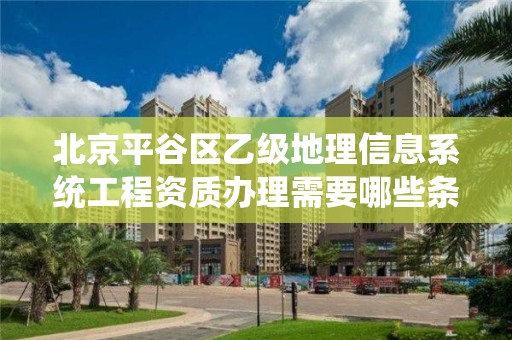 北京平谷区乙级地理信息系统工程资质办理需要哪些条件?