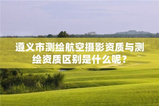遵义市测绘航空摄影资质与测绘资质区别是什么呢?