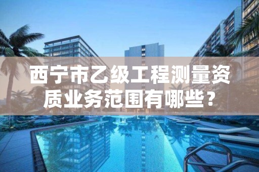西宁市乙级工程测量资质业务范围有哪些?
