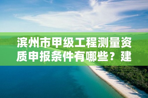 滨州市甲级工程测量资质申报条件有哪些?建议收藏!