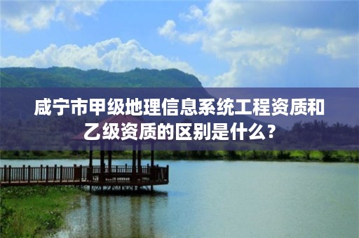 咸宁市甲级地理信息系统工程资质和乙级资质的区别是什么?