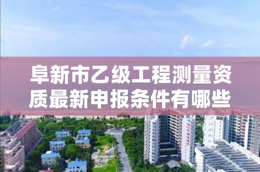 阜新市乙级工程测量资质最新申报条件有哪些呢?