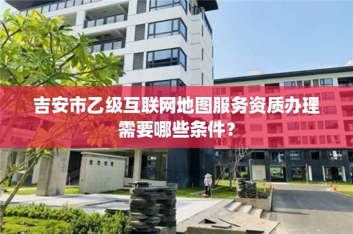 吉安市乙级互联网地图服务资质办理需要哪些条件?