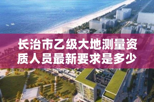 长治市乙级大地测量资质人员最新要求是多少人个?