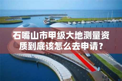 石嘴山市甲级大地测量资质到底该怎么去申请？