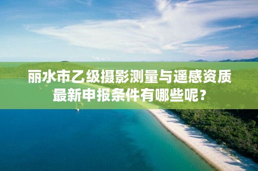 丽水市乙级摄影测量与遥感资质最新申报条件有哪些呢？