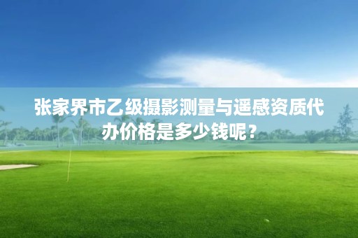 张家界市乙级摄影测量与遥感资质代办价格是多少钱呢?