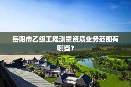 岳阳市乙级工程测量资质业务范围有哪些?