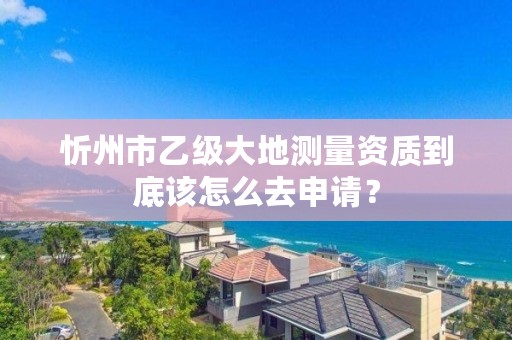 忻州市乙级大地测量资质到底该怎么去申请?