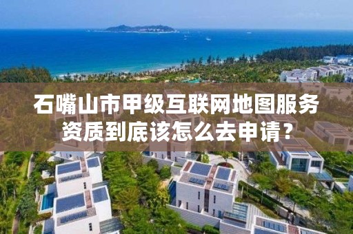 石嘴山市甲级互联网地图服务资质到底该怎么去申请?