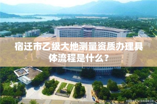 宿迁市乙级大地测量资质办理具体流程是什么?