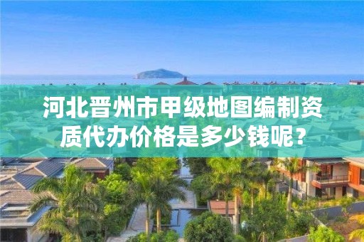 河北晋州市甲级地图编制资质代办价格是多少钱呢?