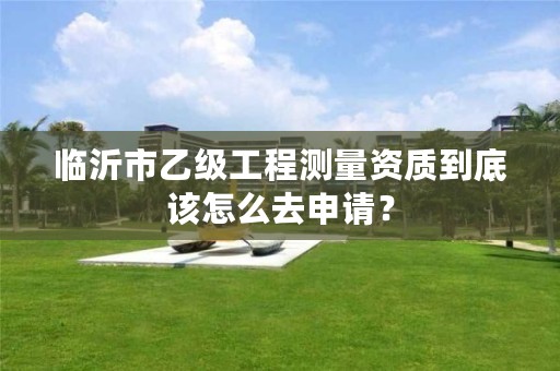 临沂市乙级工程测量资质到底该怎么去申请?