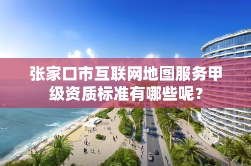 张家口市互联网地图服务甲级资质标准有哪些呢?