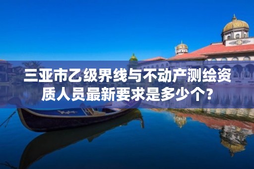 三亚市乙级界线与不动产测绘资质人员最新要求是多少个?