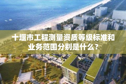 十堰市工程测量资质等级标准和业务范围分别是什么?