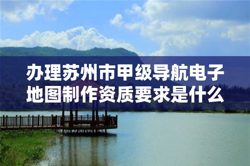 办理苏州市甲级导航电子地图制作资质要求是什么?