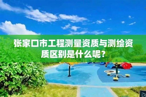 张家口市工程测量资质与测绘资质区别是什么呢?