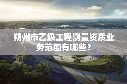 朔州市乙级工程测量资质业务范围有哪些?