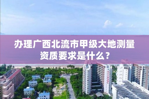 办理广西北流市甲级大地测量资质要求是什么?