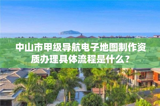 中山市甲级导航电子地图制作资质办理具体流程是什么?