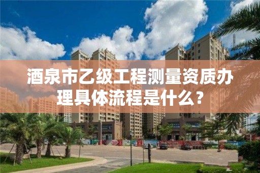 酒泉市乙级工程测量资质办理具体流程是什么?