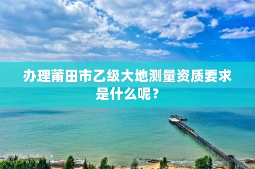 办理莆田市乙级大地测量资质要求是什么呢?