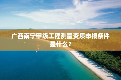 广西南宁甲级工程测量资质申报条件是什么?