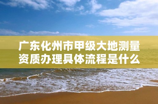 广东化州市甲级大地测量资质办理具体流程是什么?