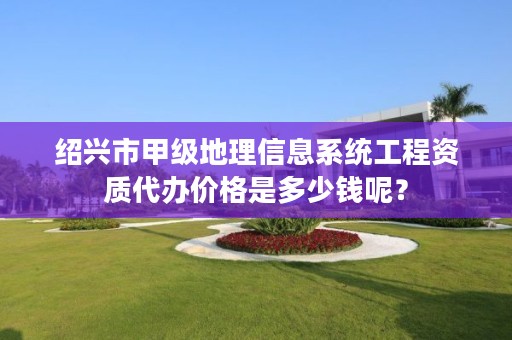 绍兴市甲级地理信息系统工程资质代办价格是多少钱呢？