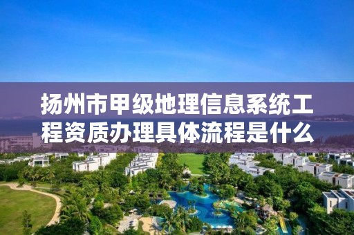 扬州市甲级地理信息系统工程资质办理具体流程是什么?