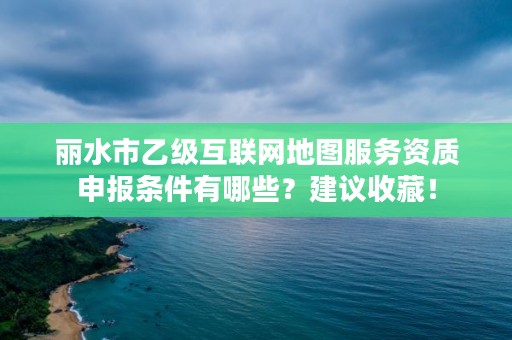 丽水市乙级互联网地图服务资质申报条件有哪些？建议收藏！