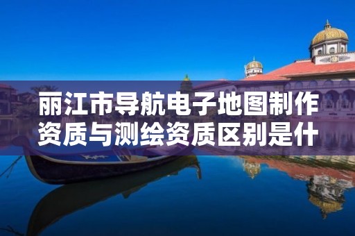 丽江市导航电子地图制作资质与测绘资质区别是什么呢?