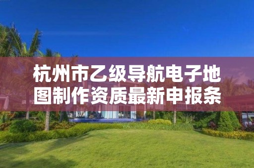 杭州市乙级导航电子地图制作资质最新申报条件有哪些呢？