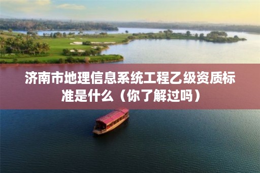 济南市地理信息系统工程乙级资质标准是什么(你了解过吗)