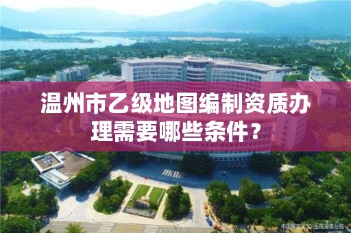 温州市乙级地图编制资质办理需要哪些条件？