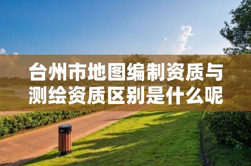 台州市地图编制资质与测绘资质区别是什么呢？